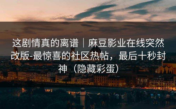 这剧情真的离谱｜麻豆影业在线突然改版-最惊喜的社区热帖，最后十秒封神（隐藏彩蛋）