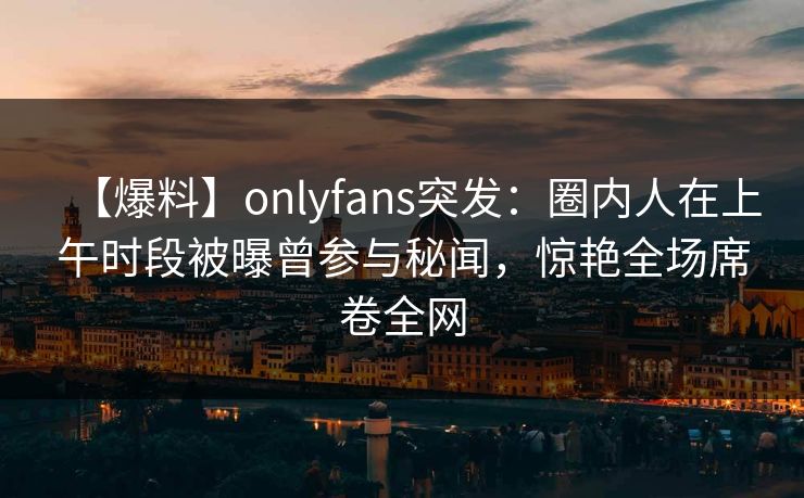 【爆料】onlyfans突发：圈内人在上午时段被曝曾参与秘闻，惊艳全场席卷全网