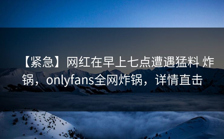 【紧急】网红在早上七点遭遇猛料 炸锅，onlyfans全网炸锅，详情直击