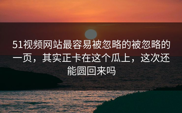 51视频网站最容易被忽略的被忽略的一页，其实正卡在这个瓜上，这次还能圆回来吗