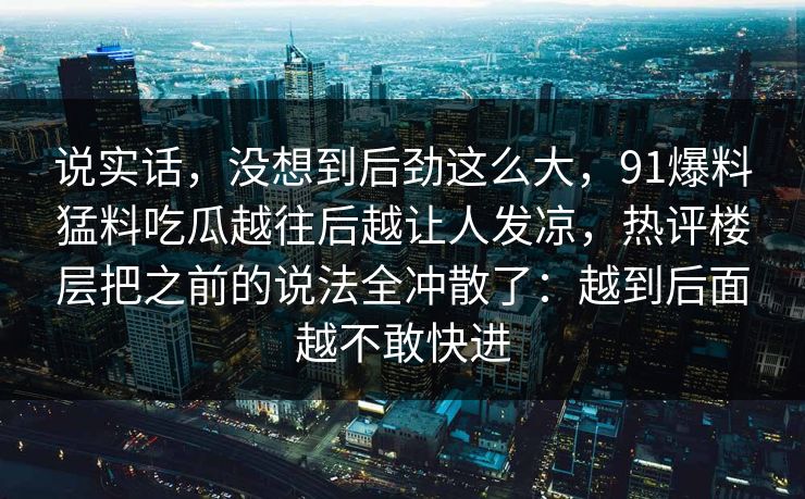说实话，没想到后劲这么大，91爆料猛料吃瓜越往后越让人发凉，热评楼层把之前的说法全冲散了：越到后面越不敢快进