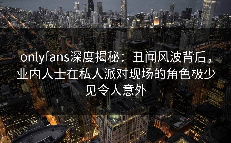 onlyfans深度揭秘：丑闻风波背后，业内人士在私人派对现场的角色极少见令人意外