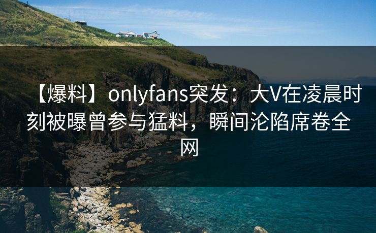 【爆料】onlyfans突发：大V在凌晨时刻被曝曾参与猛料，瞬间沦陷席卷全网
