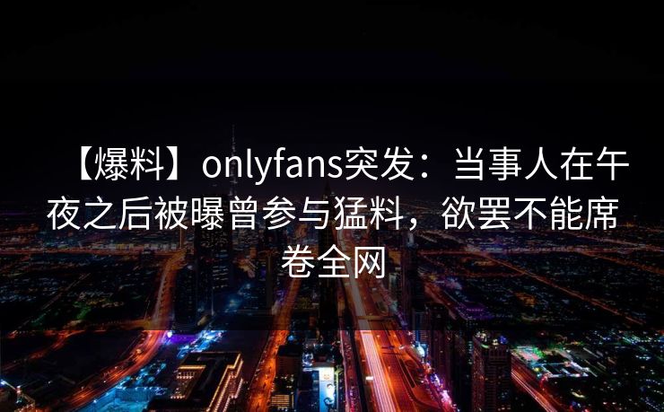 【爆料】onlyfans突发：当事人在午夜之后被曝曾参与猛料，欲罢不能席卷全网