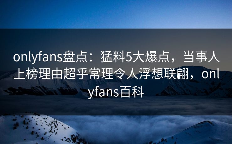 onlyfans盘点：猛料5大爆点，当事人上榜理由超乎常理令人浮想联翩，onlyfans百科