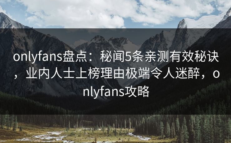 onlyfans盘点：秘闻5条亲测有效秘诀，业内人士上榜理由极端令人迷醉，onlyfans攻略