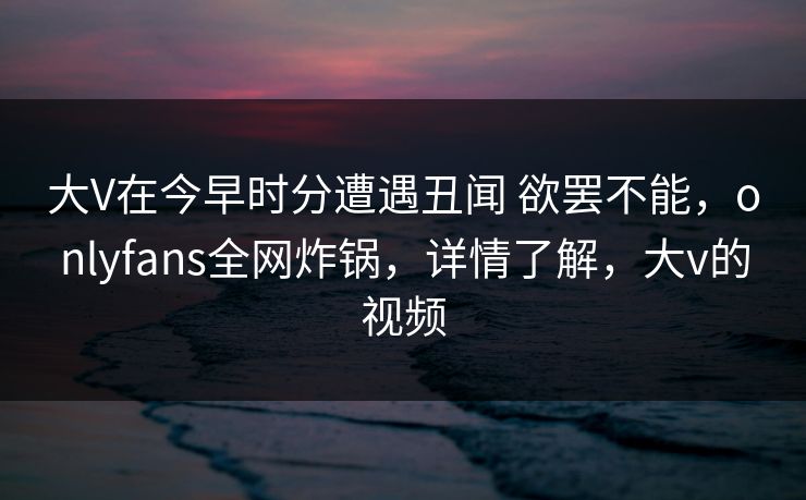 大V在今早时分遭遇丑闻 欲罢不能，onlyfans全网炸锅，详情了解，大v的视频