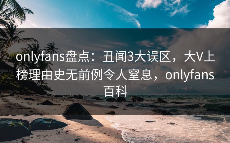 onlyfans盘点：丑闻3大误区，大V上榜理由史无前例令人窒息，onlyfans百科