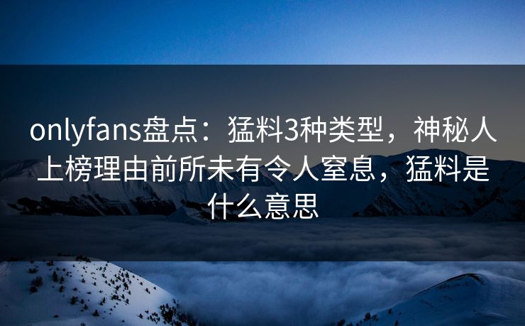 onlyfans盘点：猛料3种类型，神秘人上榜理由前所未有令人窒息，猛料是什么意思