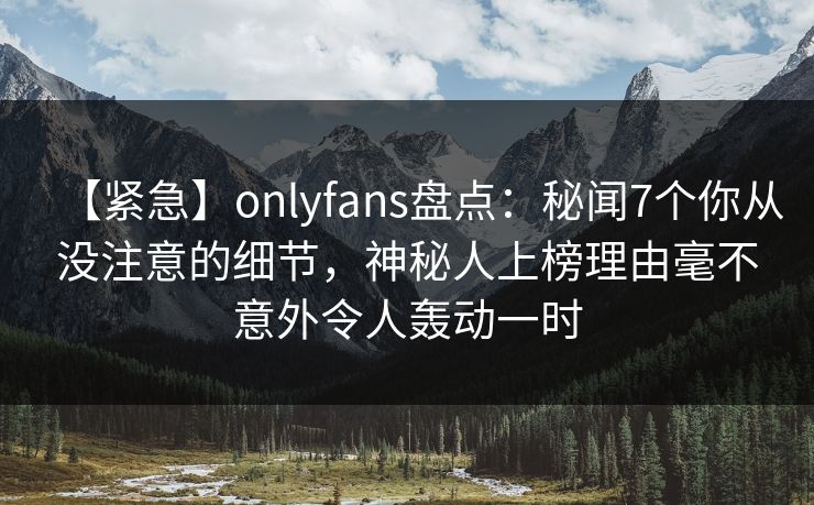【紧急】onlyfans盘点：秘闻7个你从没注意的细节，神秘人上榜理由毫不意外令人轰动一时