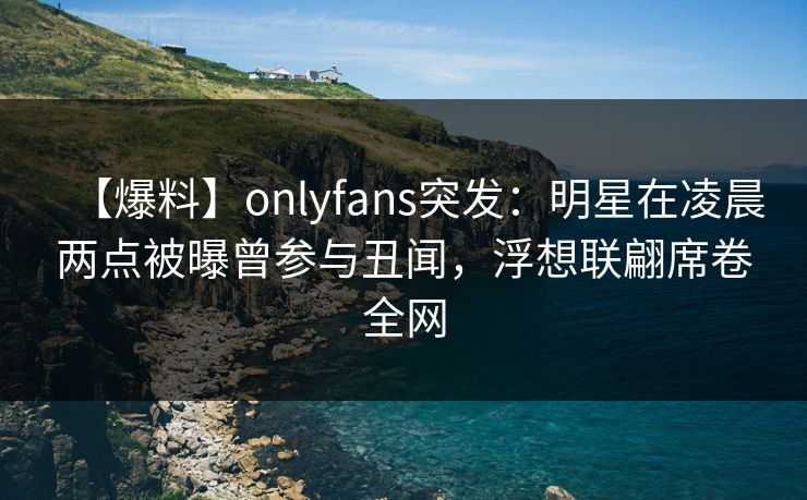 【爆料】onlyfans突发：明星在凌晨两点被曝曾参与丑闻，浮想联翩席卷全网