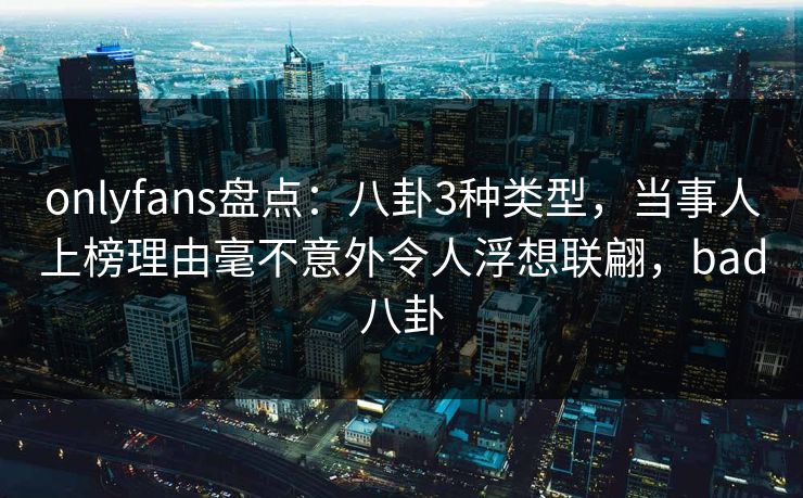onlyfans盘点：八卦3种类型，当事人上榜理由毫不意外令人浮想联翩，bad八卦