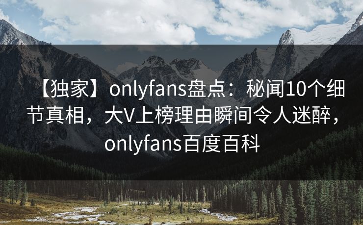 【独家】onlyfans盘点：秘闻10个细节真相，大V上榜理由瞬间令人迷醉，onlyfans百度百科