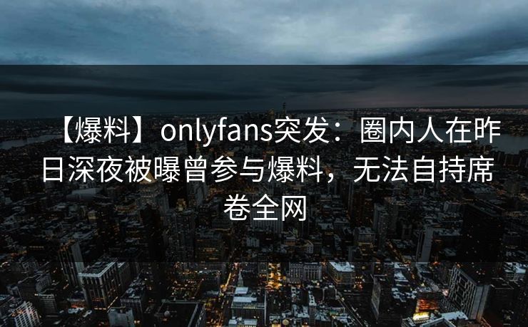 【爆料】onlyfans突发：圈内人在昨日深夜被曝曾参与爆料，无法自持席卷全网