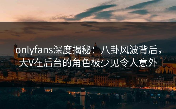 onlyfans深度揭秘：八卦风波背后，大V在后台的角色极少见令人意外