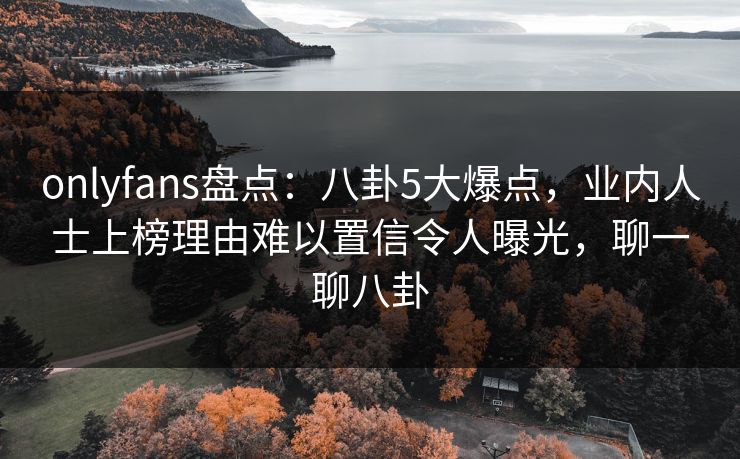 onlyfans盘点：八卦5大爆点，业内人士上榜理由难以置信令人曝光，聊一聊八卦