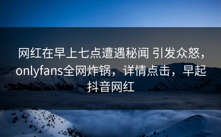 网红在早上七点遭遇秘闻 引发众怒，onlyfans全网炸锅，详情点击，早起抖音网红