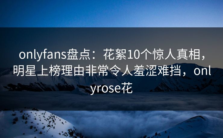 onlyfans盘点：花絮10个惊人真相，明星上榜理由非常令人羞涩难挡，onlyrose花