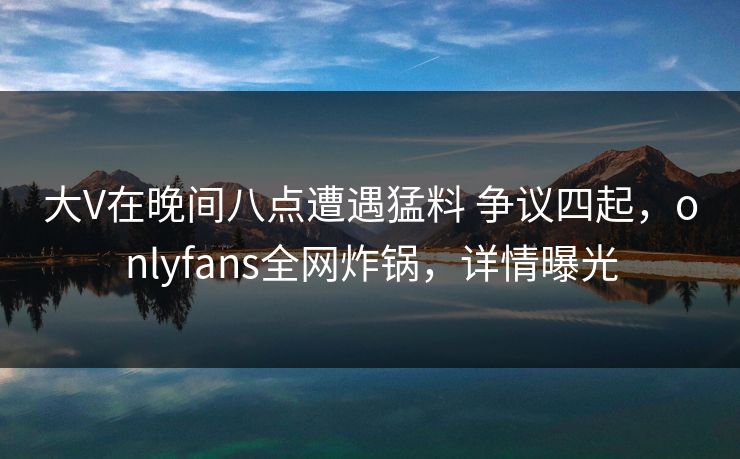 大V在晚间八点遭遇猛料 争议四起，onlyfans全网炸锅，详情曝光