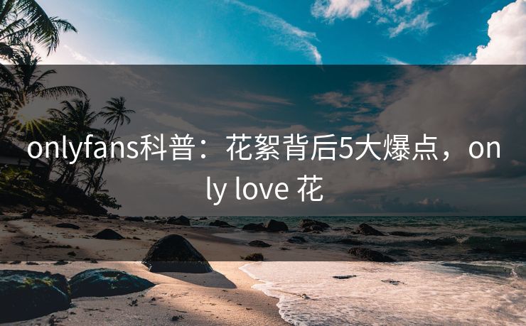 onlyfans科普：花絮背后5大爆点，only love 花