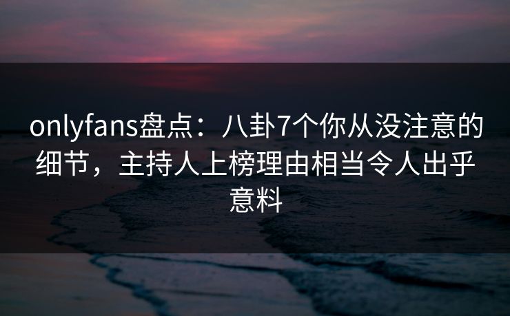 onlyfans盘点：八卦7个你从没注意的细节，主持人上榜理由相当令人出乎意料