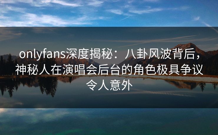 onlyfans深度揭秘：八卦风波背后，神秘人在演唱会后台的角色极具争议令人意外