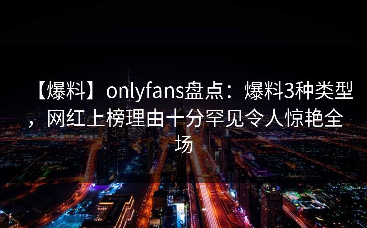 【爆料】onlyfans盘点：爆料3种类型，网红上榜理由十分罕见令人惊艳全场