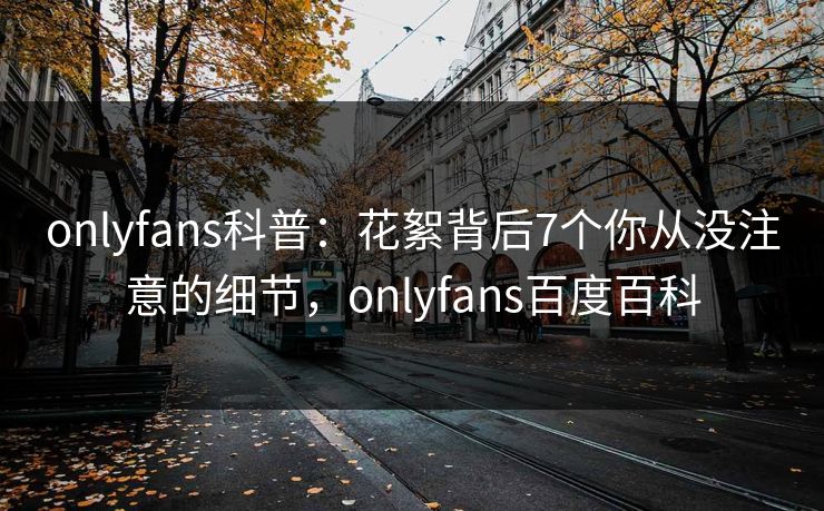 onlyfans科普:花絮背后7个你从没注意的细节,onlyfans百度百科 onlyfans科普:花絮背后7个你从没注意的细节,onlyfans百度百科