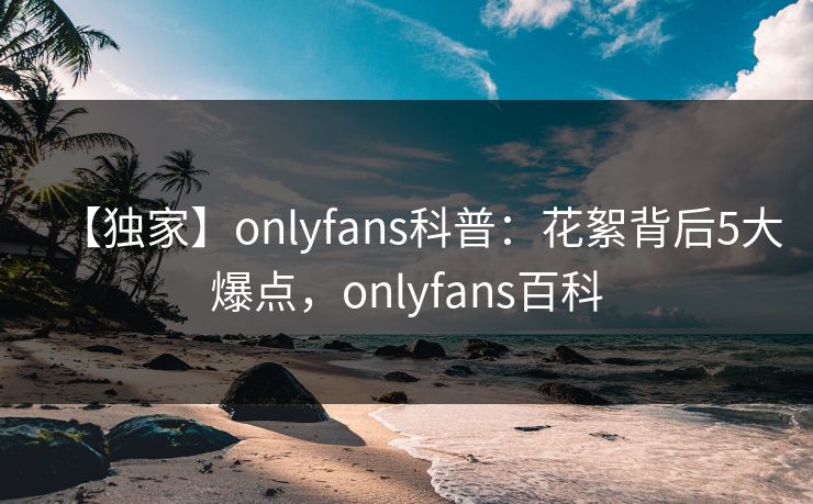 【独家】onlyfans科普：花絮背后5大爆点，onlyfans百科