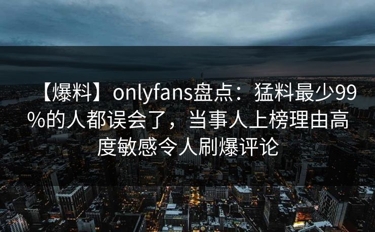 【爆料】onlyfans盘点：猛料最少99%的人都误会了，当事人上榜理由高度敏感令人刷爆评论