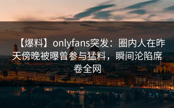 【爆料】onlyfans突发：圈内人在昨天傍晚被曝曾参与猛料，瞬间沦陷席卷全网
