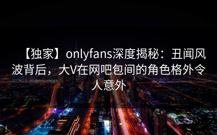 【独家】onlyfans深度揭秘：丑闻风波背后，大V在网吧包间的角色格外令人意外