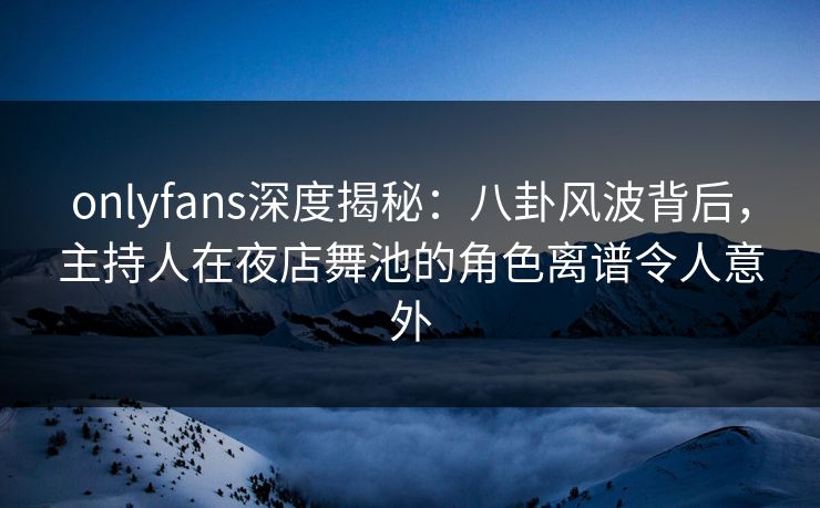 onlyfans深度揭秘：八卦风波背后，主持人在夜店舞池的角色离谱令人意外