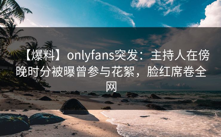 【爆料】onlyfans突发：主持人在傍晚时分被曝曾参与花絮，脸红席卷全网