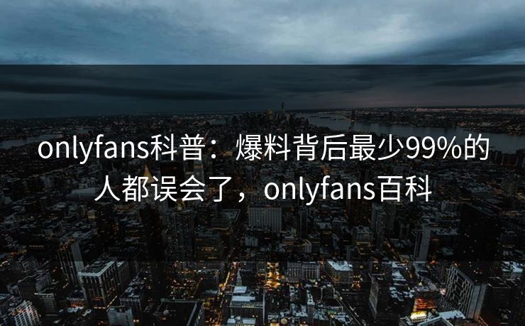 onlyfans科普：爆料背后最少99%的人都误会了，onlyfans百科