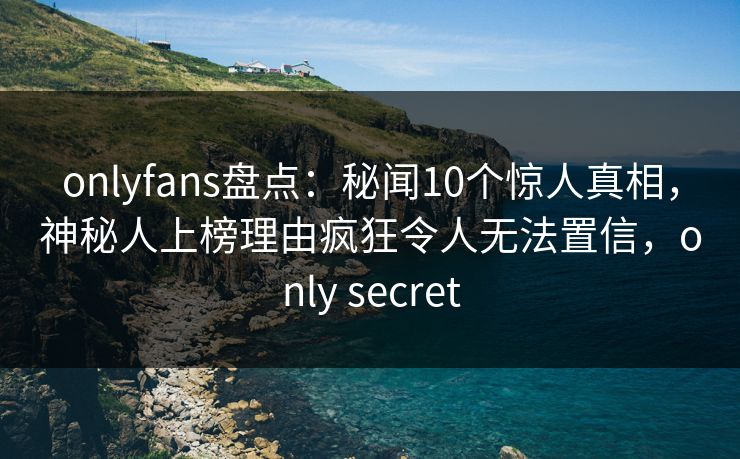 onlyfans盘点：秘闻10个惊人真相，神秘人上榜理由疯狂令人无法置信，only secret