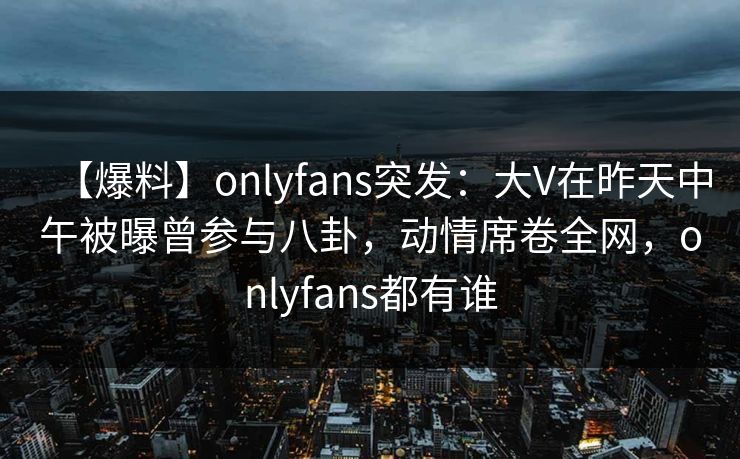 【爆料】onlyfans突发：大V在昨天中午被曝曾参与八卦，动情席卷全网，onlyfans都有谁