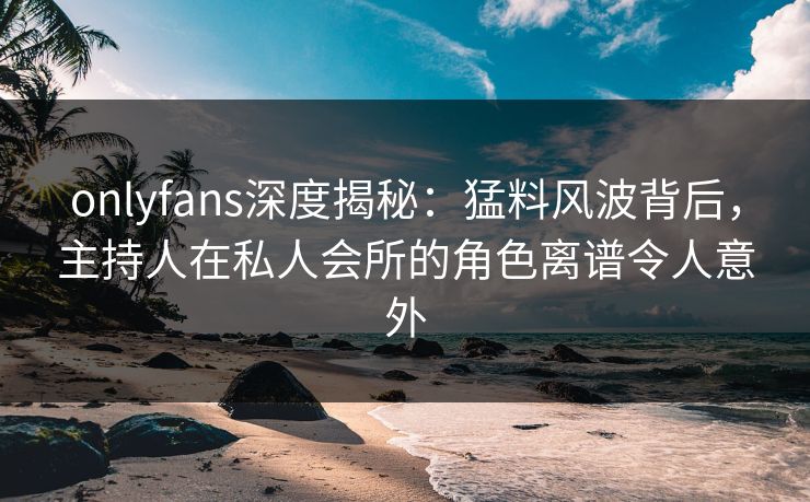 onlyfans深度揭秘：猛料风波背后，主持人在私人会所的角色离谱令人意外