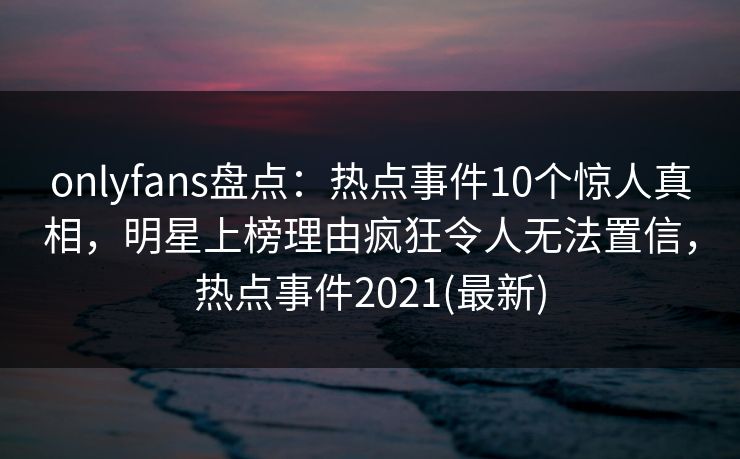 onlyfans盘点：热点事件10个惊人真相，明星上榜理由疯狂令人无法置信，热点事件2021(最新)