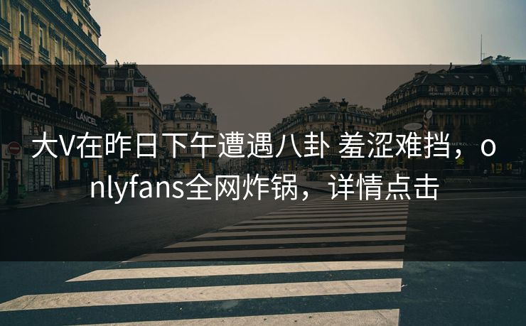大V在昨日下午遭遇八卦 羞涩难挡，onlyfans全网炸锅，详情点击