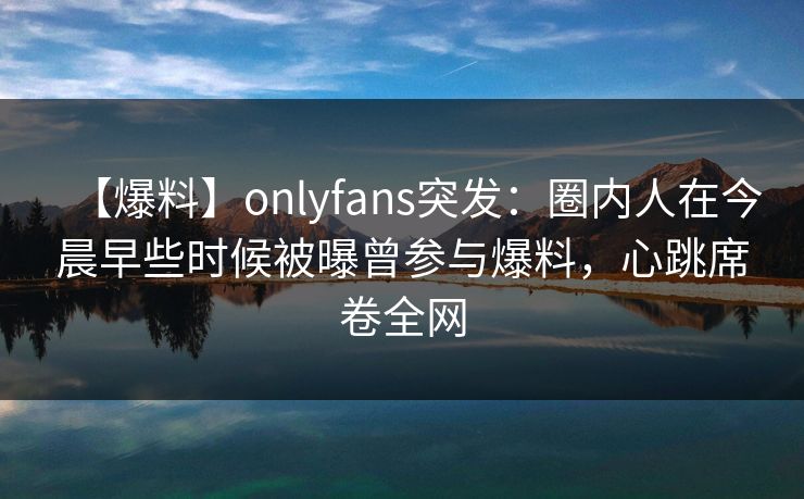 【爆料】onlyfans突发：圈内人在今晨早些时候被曝曾参与爆料，心跳席卷全网