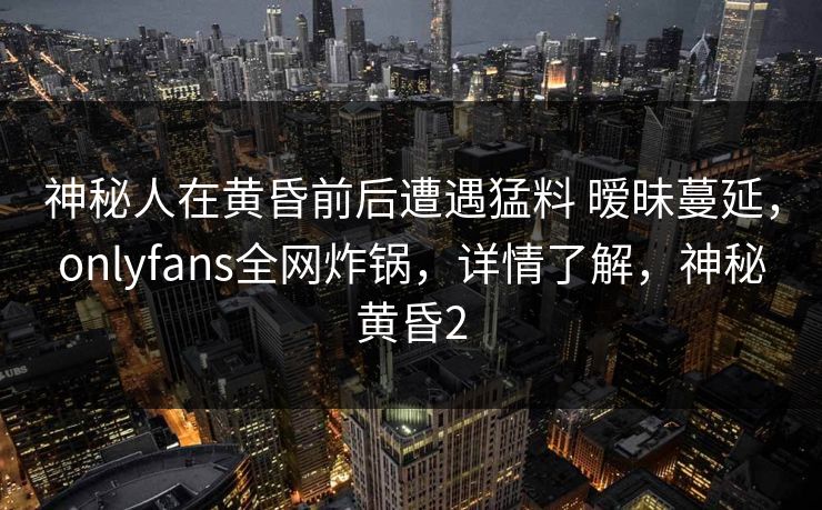 神秘人在黄昏前后遭遇猛料 暧昧蔓延，onlyfans全网炸锅，详情了解，神秘黄昏2