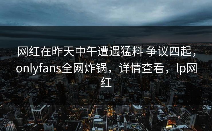 网红在昨天中午遭遇猛料 争议四起，onlyfans全网炸锅，详情查看，lp网红