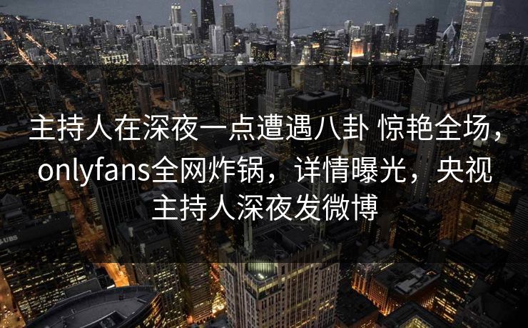 主持人在深夜一点遭遇八卦 惊艳全场，onlyfans全网炸锅，详情曝光，央视主持人深夜发微博