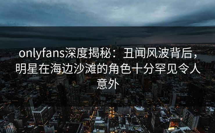 onlyfans深度揭秘:丑闻风波背后,明星在海边沙滩的角色十分罕见令人意外 onlyfans深度揭秘:丑闻风波背后,明星在海边沙滩的角色十分罕见令人意外