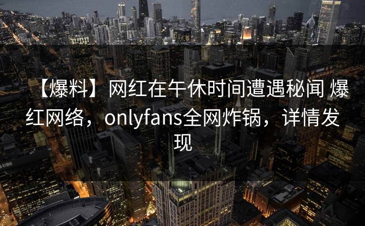 【爆料】网红在午休时间遭遇秘闻 爆红网络，onlyfans全网炸锅，详情发现