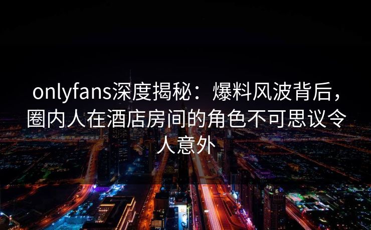 onlyfans深度揭秘：爆料风波背后，圈内人在酒店房间的角色不可思议令人意外