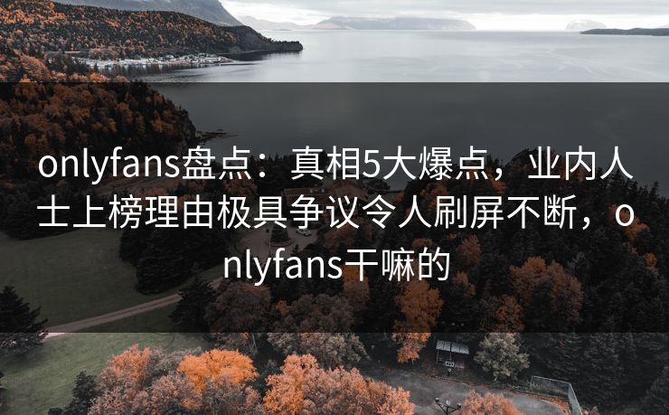 onlyfans盘点：真相5大爆点，业内人士上榜理由极具争议令人刷屏不断，onlyfans干嘛的