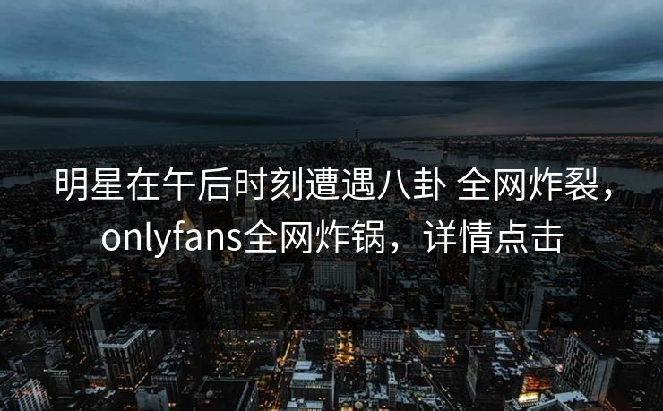 明星在午后时刻遭遇八卦 全网炸裂，onlyfans全网炸锅，详情点击