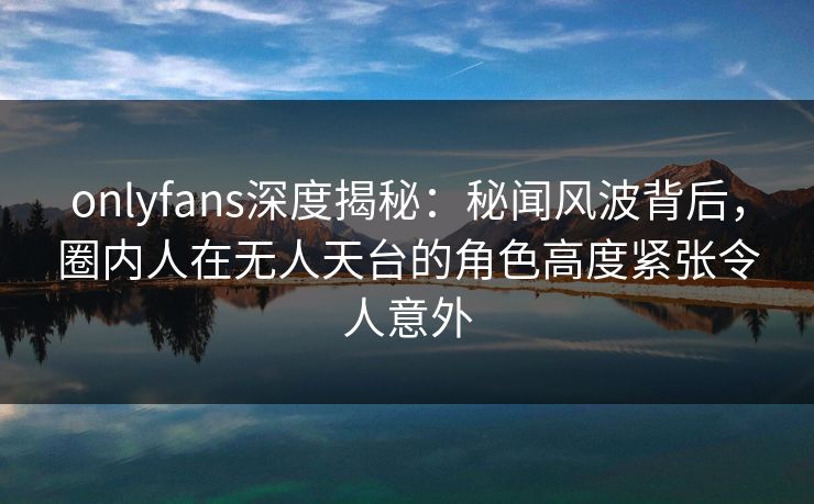 onlyfans深度揭秘：秘闻风波背后，圈内人在无人天台的角色高度紧张令人意外